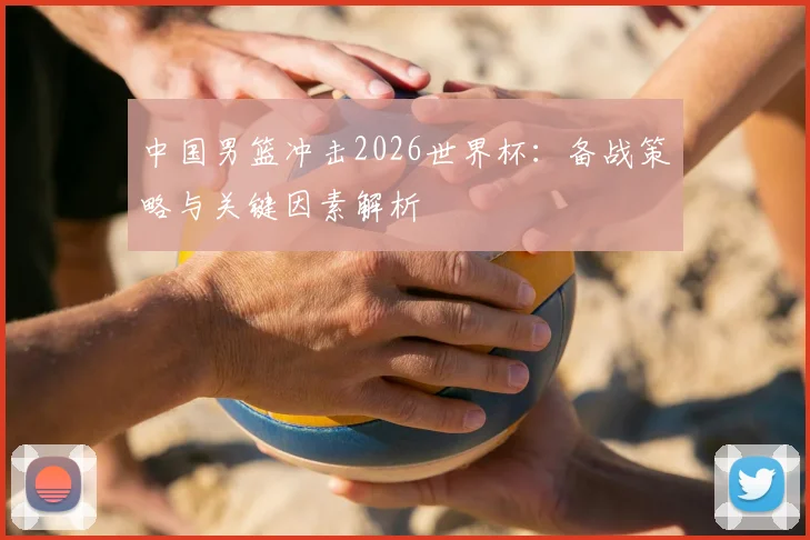 中国男篮冲击2026世界杯:备战策略与关键因素解析
