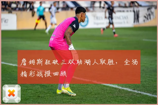 詹姆斯狂砍三双助湖人取胜,全场精彩战报回顾