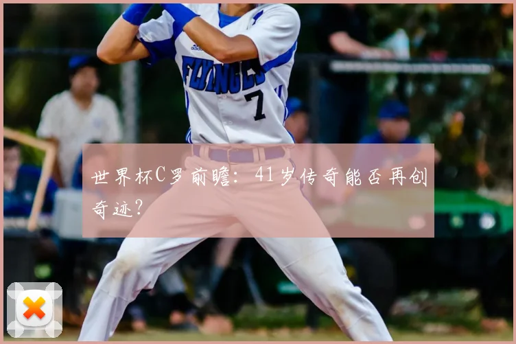 世界杯C罗前瞻:41岁传奇能否再创奇迹?