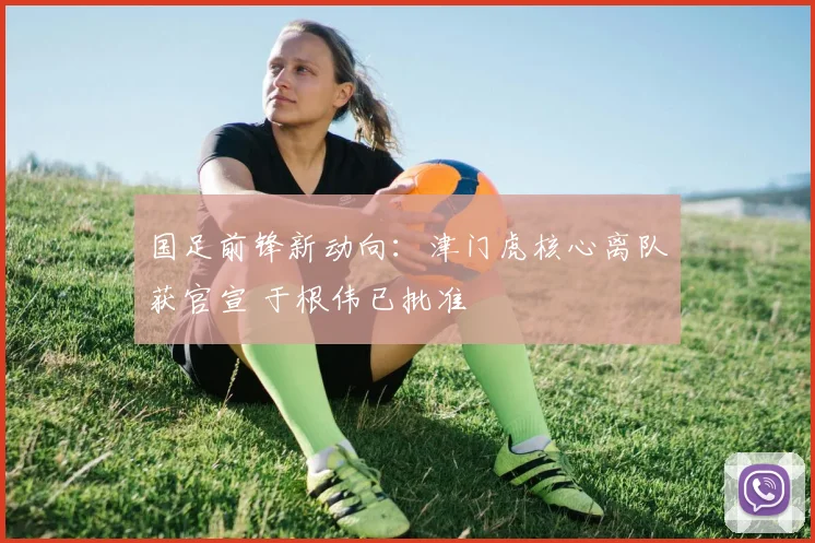 国足前锋新动向：津门虎核心离队获官宣 于根伟已批准