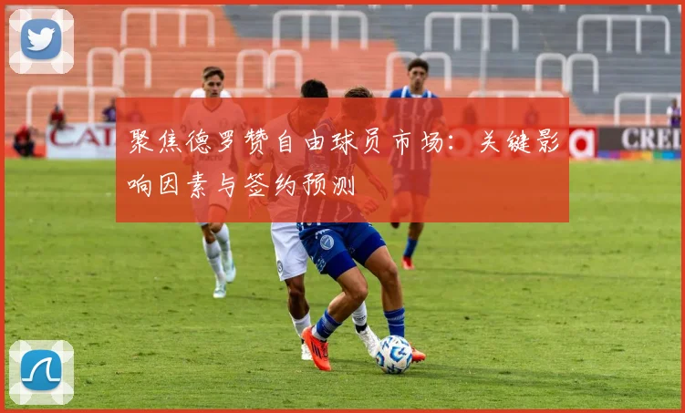 聚焦德罗赞自由球员市场:关键影响因素与签约预测