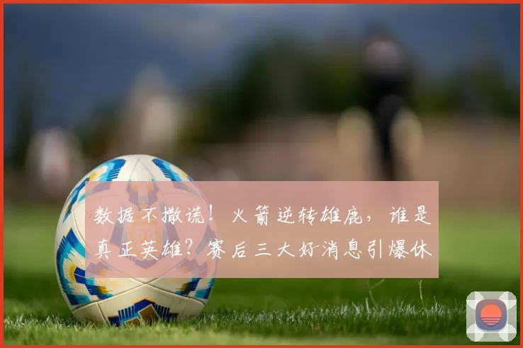 数据不撒谎！火箭逆转雄鹿，谁是真正英雄？赛后三大好消息引爆休城