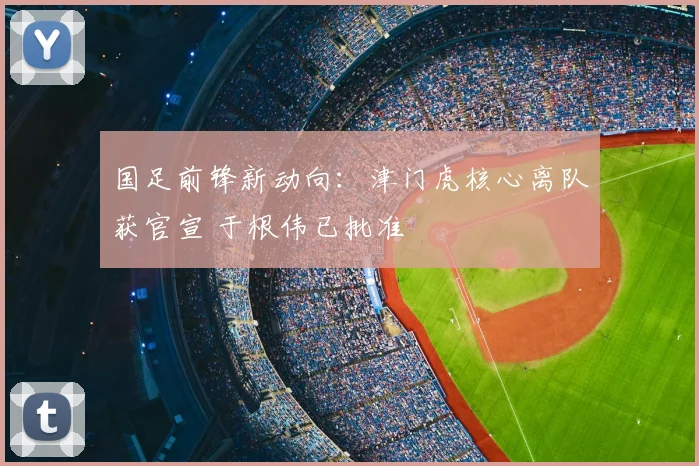 国足前锋新动向：津门虎核心离队获官宣 于根伟已批准