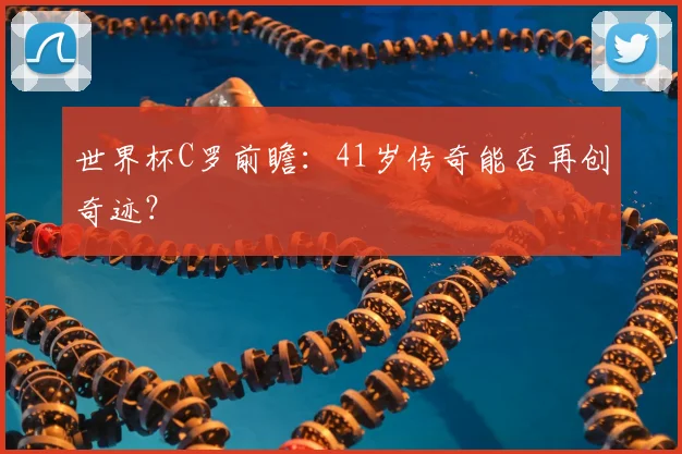 世界杯C罗前瞻:41岁传奇能否再创奇迹?