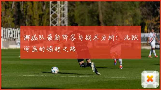 挪威队最新阵容与战术分析:北欧海盗的崛起之路