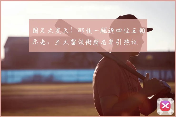 国足大变天！邵佳一驱逐四位五朝元老，王大雷领衔新名单引热议