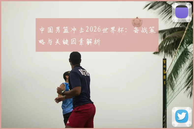 中国男篮冲击2026世界杯:备战策略与关键因素解析