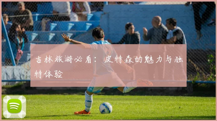 吉林旅游必看:皮特森的魅力与独特体验