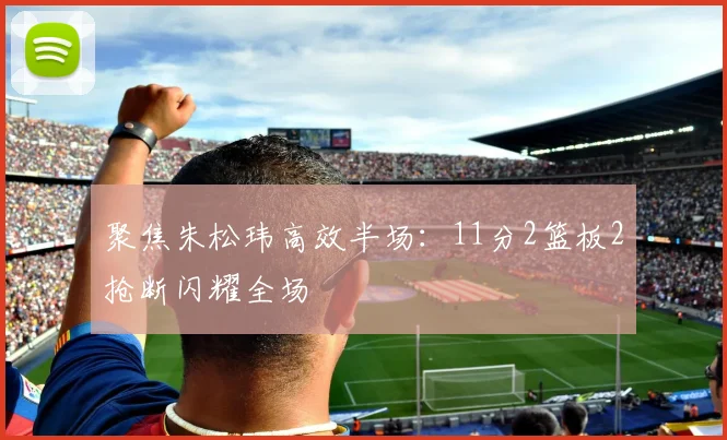 聚焦朱松玮高效半场:11分2篮板2抢断闪耀全场