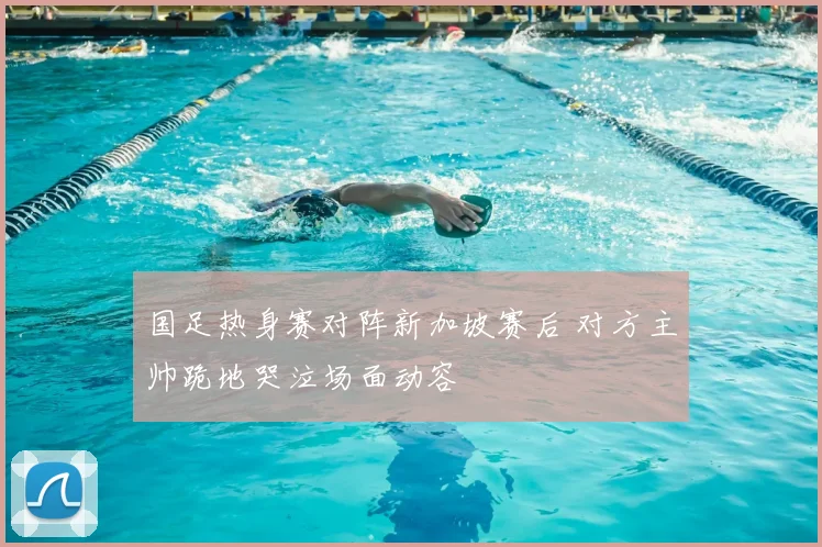 国足热身赛对阵新加坡赛后 对方主帅跪地哭泣场面动容